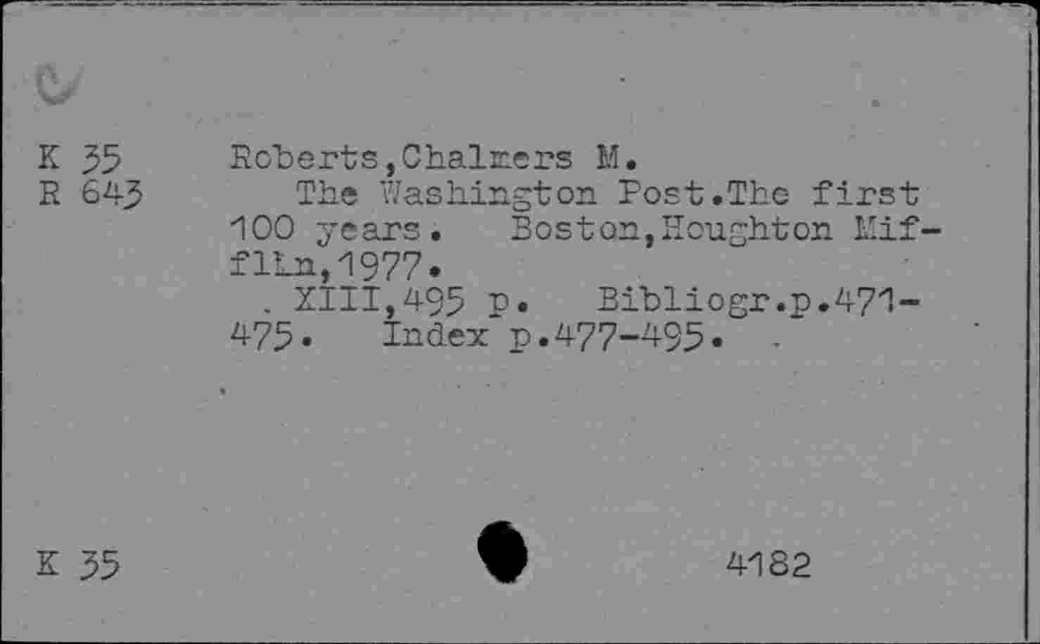 ﻿K 35
R 643
Roberts, Chai ne rs M.
The Washington Post.The first 100 years. Boston,Houghton Mifflin, 1977«
. ZIII,495 P»	Bibliogr.p.471-
473• Index p.477-495.
K 35
4182